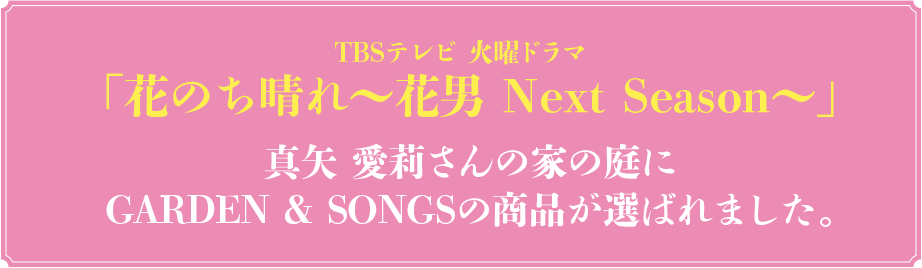 TBSテレビ　火曜ドラマ　花のち晴れ～花男Next Season～　真矢愛莉さんの家の庭に GARDEN & SONGSの商品が選ばれました。